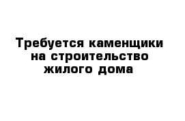 Требуется каменщики на строительство жилого дома